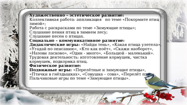   Художественно – эстетическое развитие:  Коллективная работа: аппликация по теме «Покормите птиц зимой»;  Работа с раскрасками по теме «Зимующие птицы»;  Слушание пения птиц в зимнем лесу;  Слушание песен о птицах.  Социально – коммуникативное развитие:  Дидактические игры: «Найди тень», «Какая птица улетела», «Угадай по описанию», «Кто как поёт», «Скажи наоборот», «Назови ласково», «Один - много», «Большой - маленький».  Трудовая деятельность: изготовление кормушек, чистка кормушек, подкормка птиц.  Физическое развитие:  Подвижные игры: «Перелётные и зимующие птицы», «Птички в гнёздышках», «Совушка – сова», «Перелёт птиц».  Пальчиковые игры по теме «Зимующие птицы».         