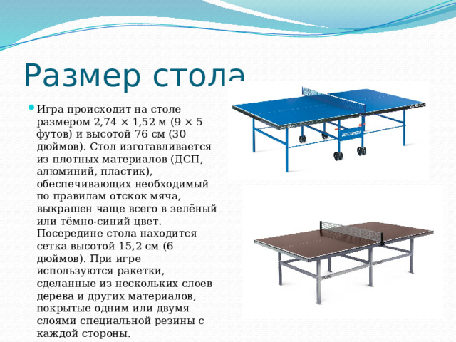 Размер стола Игра происходит на столе размером 2,74 × 1,52 м (9 × 5 футов) и высотой 76 см (30 дюймов). Стол изготавливается из плотных материалов (ДСП, алюминий, пластик), обеспечивающих необходимый по правилам отскок мяча, выкрашен чаще всего в зелёный или тёмно-синий цвет. Посередине стола находится сетка высотой 15,2 см (6 дюймов). При игре используются ракетки, сделанные из нескольких слоев дерева и других материалов, покрытые одним или двумя слоями специальной резины с каждой стороны. 