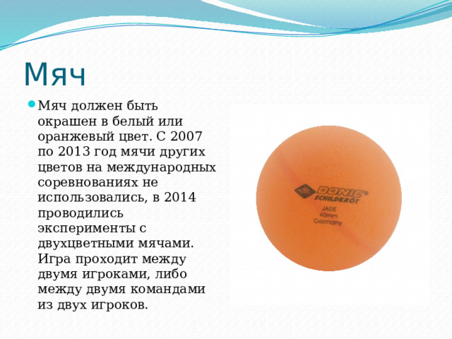 Мяч Мяч должен быть окрашен в белый или оранжевый цвет. С 2007 по 2013 год мячи других цветов на международных соревнованиях не использовались, в 2014 проводились эксперименты с двухцветными мячами. Игра проходит между двумя игроками, либо между двумя командами из двух игроков.  