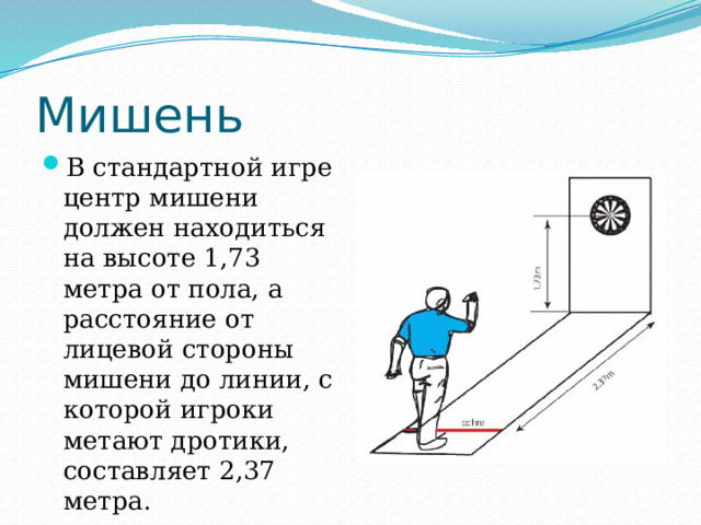 Мишень В стандартной игре центр мишени должен находиться на высоте 1,73 метра от пола, а расстояние от лицевой стороны мишени до линии, с которой игроки метают дротики, составляет 2,37 метра. 