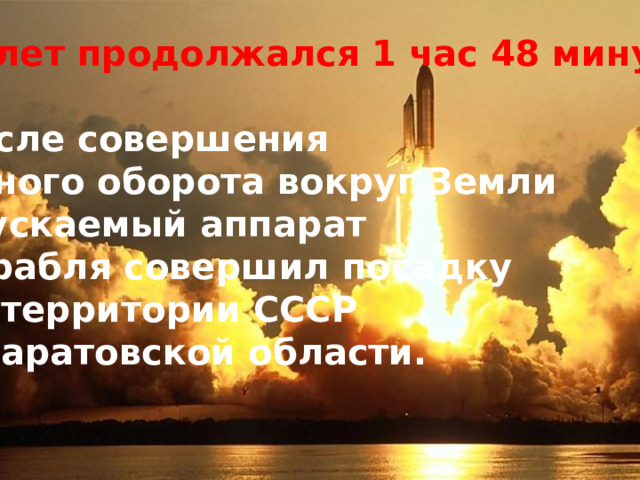 Полет продолжался 1 час 48 минут.  После совершения одного оборота вокруг Земли спускаемый аппарат корабля совершил посадку на территории СССР в Саратовской области. 1961 год первого в истории полёта человека в Космос, начало пилотируемой космонавтики. 