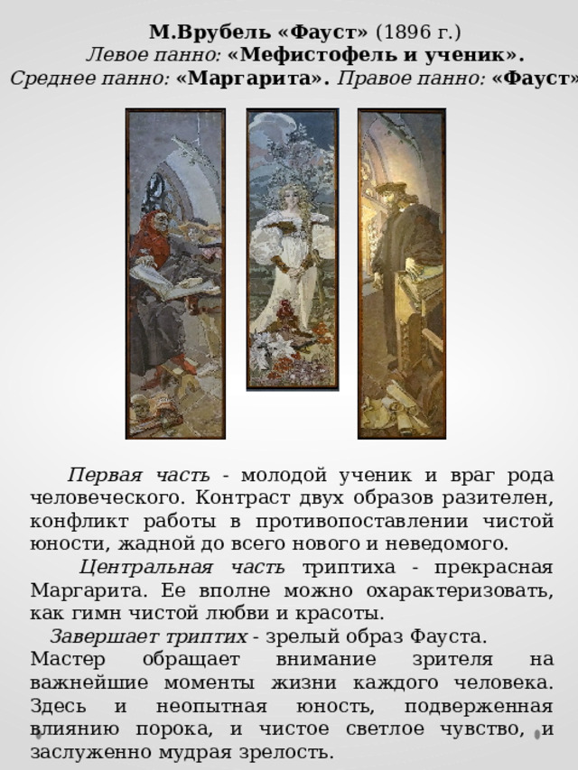 М.Врубель «Фауст» (1896 г.)  Левое панно: «Мефистофель и ученик». Среднее панно: «Маргарита». Правое панно: «Фауст».  Первая часть - молодой ученик и враг рода человеческого. Контраст двух образов разителен, конфликт работы в противопоставлении чистой юности, жадной до всего нового и неведомого.  Центральная часть триптиха - прекрасная Маргарита. Ее вполне можно охарактеризовать, как гимн чистой любви и красоты.  Завершает  триптих - зрелый образ Фауста. Мастер обращает внимание зрителя на важнейшие моменты жизни каждого человека. Здесь и неопытная юность, подверженная влиянию порока, и чистое светлое чувство, и заслуженно мудрая зрелость. 