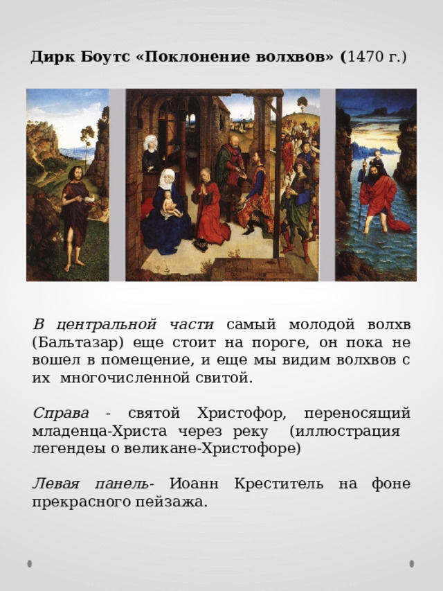 Дирк Боутс «Поклонение волхвов» ( 1470 г.) В центральной части самый молодой волхв (Бальтазар) еще стоит на пороге, он пока не вошел в помещение, и еще мы видим волхвов с их многочисленной свитой. Справа - святой Христофор, переносящий младенца-Христа через реку (иллюстрация легендеы о великане-Христофоре) Левая панель- Иоанн Креститель на фоне прекрасного пейзажа. 