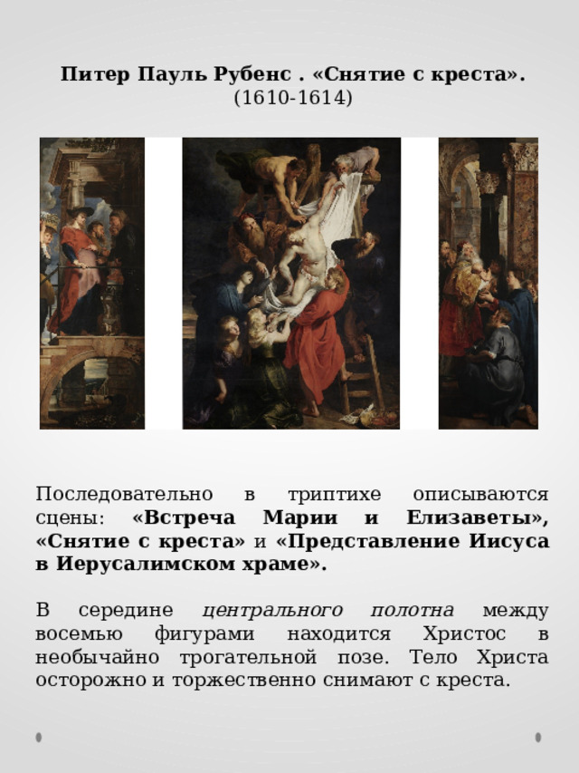 Питер Пауль Рубенс . «Снятие с креста».  (1610-1614) Последовательно в триптихе описываются сцены: «Встреча Марии и Елизаветы», «Снятие с креста» и «Представление Иисуса в Иерусалимском храме».  В середине центрального полотна между восемью фигурами находится Христос в необычайно трогательной позе. Тело Христа осторожно и торжественно снимают с креста. 