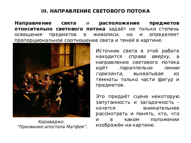 III. НАПРАВЛЕНИЕ СВЕТОВОГО ПОТОКА Направление света и расположение предметов относительно светового потока задаёт не только степень освещения предметов в живописи, но и определяет пропорциональное соотношение света и теней в картине. Источник света в этой работе находится справа вверху , а направление светового потока идёт параллельно линии горизонта , выхватывая из темноты только части фигур и предметов. Это придаёт сцене некоторую запутанность и загадочность - хочется внимательнее рассмотреть и понять, кто, что и в каком положении изображён на картине. Караваджо. “ Призвание апостола Матфея”. 