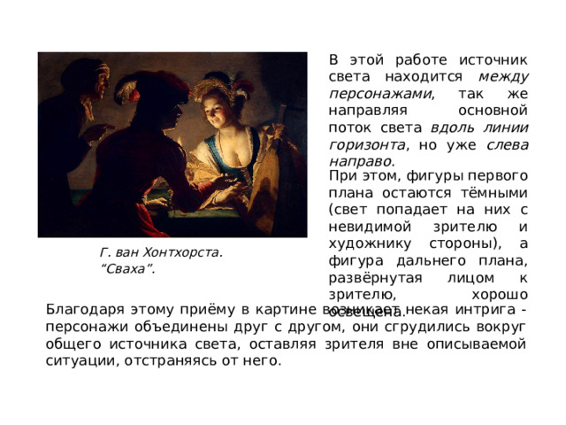 В этой работе источник света находится между персонажами , так же направляя основной поток света вдоль линии горизонта , но уже слева направо. При этом, фигуры первого плана остаются тёмными (свет попадает на них с невидимой зрителю и художнику стороны), а фигура дальнего плана, развёрнутая лицом к зрителю, хорошо освещена. Г. ван Хонтхорста. “Сваха”. Благодаря этому приёму в картине возникает некая интрига - персонажи объединены друг с другом, они сгрудились вокруг общего источника света, оставляя зрителя вне описываемой ситуации, отстраняясь от него.  