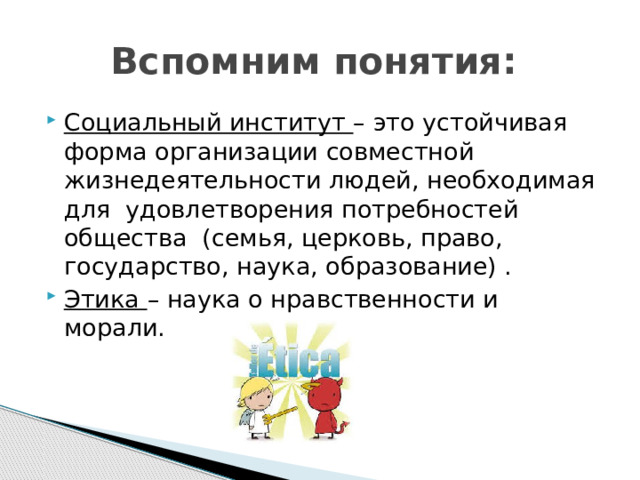 Вспомним понятия: Социальный институт – это устойчивая форма организации совместной жизнедеятельности людей, необходимая для удовлетворения потребностей общества  (семья, церковь, право, государство, наука, образование) . Этика – наука о нравственности и морали. 