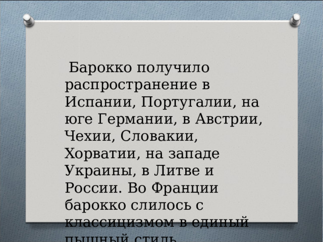  Барокко получило распространение в Испании, Португалии, на юге Германии, в Австрии, Чехии, Словакии, Хорватии, на западе Украины, в Литве и России. Во Франции барокко слилось с классицизмом в единый пышный стиль.  