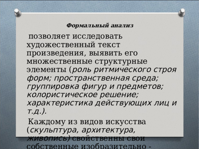 Формальный анализ  позволяет исследовать художественный текст произведения, выявить его множественные структурные элементы ( роль ритмического строя форм; пространственная среда; группировка фигур и предметов; колористическое решение; характеристика действующих лиц и т.д.).  Каждому из видов искусства ( скульптура, архитектура, живопись ) свойственны свои собственные изобразительно - выразительные средства. 