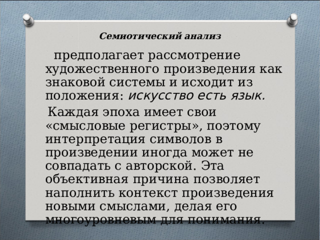 Семиотический анализ  предполагает рассмотрение художественного произведения как знаковой системы и исходит из положения: искусство есть язык.  Каждая эпоха имеет свои «смысловые регистры», поэтому интерпретация символов в произведении иногда может не совпадать с авторской. Эта объективная причина позволяет наполнить контекст произведения новыми смыслами, делая его многоуровневым для понимания. 