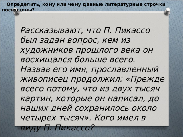  Определить, кому или чему данные литературные строчки посвящены?  Рассказывают, что П. Пикассо был задан вопрос, кем из художников прошлого века он восхищался больше всего. Назвав его имя, прославленный живописец продолжил: «Прежде всего потому, что из двух тысяч картин, которые он написал, до наших дней сохранилось около четырех тысяч». Кого имел в виду П. Пикассо? 