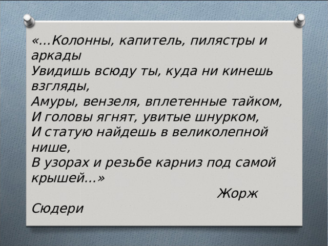 «…Колонны, капитель, пилястры и аркады Увидишь всюду ты, куда ни кинешь взгляды, Амуры, вензеля, вплетенные тайком, И головы ягнят, увитые шнурком, И статую найдешь в великолепной нише, В узорах и резьбе карниз под самой крышей…»  Жорж Сюдери 