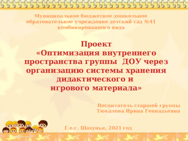 Муниципальное бюджетное дошкольное образовательное учреждение детский сад №41 комбинированного вида Проект «Оптимизация внутреннего пространства группы ДОУ через организацию системы хранения дидактического и игрового материала» Воспитатель старшей группы Тюкалова Ирина Геннадьевна   Г.о.г. Шахунья, 2021 год 