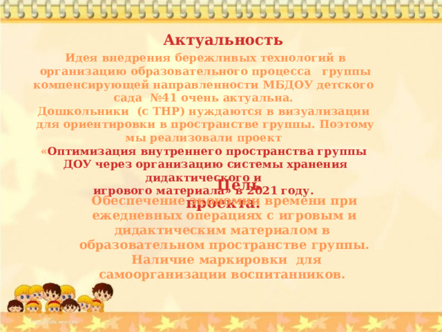 Актуальность Идея внедрения бережливых технологий в организацию образовательного процесса группы компенсирующей направленности МБДОУ детского сада №41 очень актуальна. Дошкольники (с ТНР) нуждаются в визуализации для ориентировки в пространстве группы. Поэтому мы реализовали проект « Оптимизация внутреннего пространства группы ДОУ через организацию системы хранения дидактического и игрового материала» в 2021 году. Цель проекта: Обеспечение экономии времени при ежедневных операциях с игровым и дидактическим материалом в образовательном пространстве группы.  Наличие маркировки для самоорганизации воспитанников. 