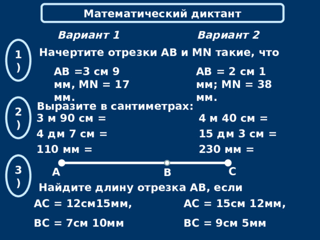 Математический диктант Вариант 2 Вариант 1 1) Начертите отрезки АВ и MN такие, что АВ =3 см 9 мм, MN = 17 мм. АВ = 2 см 1 мм; MN = 38 мм.  2) Выразите  в сантиметрах: 3 м 90 см =  4 дм 7 см = 110 мм = 4 м 40 см =  15 дм 3 см =  230 мм = 3 ) С А В Найдите длину отрезка АВ, если АС = 12см15мм, ВС = 7см 10мм АС = 15см 12мм, ВС = 9см 5мм 