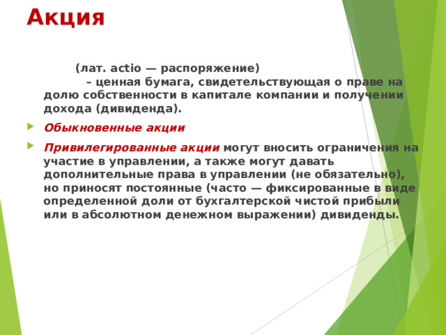 Акция       (лат. actio — распоряжение) – ценная бумага, свидетельствующая о праве на долю собственности в капитале компании и получении дохода (дивиденда). Обыкновенные акции Привилегированные акции   могут вносить ограничения на участие в управлении, а также могут давать дополнительные права в управлении (не обязательно), но приносят постоянные (часто — фиксированные в виде определенной доли от бухгалтерской чистой прибыли или в абсолютном денежном выражении) дивиденды.  