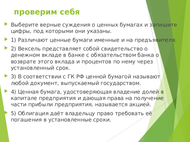  проверим себя Выберите верные суждения о ценных бумагах и запишите цифры, под которыми они указаны.  1) Различают ценные бумаги именные и на предъявителя. 2) Вексель представляет собой свидетельство о денежном вкладе в банке с обязательством банка о возврате этого вклада и процентов по нему через установленный срок. 3) B соответствии с ГК РФ ценной бумагой называют любой документ, выпускаемый государством. 4) Ценная бумага, удостоверяющая владение долей в капитале предприятия и дающая права на получение части прибыли предприятия, называется акцией. 5) Облигация даёт владельцу право требовать её погашения в установленные сроки.  