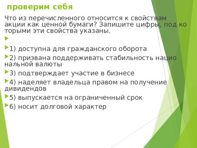  проверим себя Что из пе­ре­чис­лен­но­го от­но­сит­ся к свой­ствам акции как цен­ной бумаги? За­пи­ши­те цифры, под ко­то­ры­ми эти свой­ства указаны.   1) доступна для граж­дан­ско­го оборота 2) призвана под­дер­жи­вать ста­биль­ность на­ци­о­наль­ной валюты 3) подтверждает уча­стие в бизнесе 4) наделяет вла­дель­ца пра­вом на по­лу­че­ние дивидендов 5) выпускается на огра­ни­чен­ный срок 6) носит дол­го­вой характер 