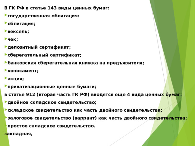 В ГК РФ в статье 143 виды ценных бумаг: государственная облигация: облигация; вексель; чек; депозитный сертификат; сберегательный сертификат; банковская сберегательная книжка на предъявителя; коносамент; акция; приватизационные ценные бумаги; в статье 912 (вторая часть ГК РФ) вводятся еще 4 вида ценных бумаг: двойное складское свидетельство; складское свидетельство как часть двойного свидетельства; залоговое свидетельство (варрант) как часть двойного свидетельства; простое складское свидетельство. закладная,   