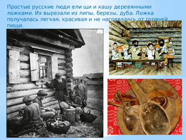 Простые русские люди ели щи и кашу деревянными ложками. Их вырезали из липы, березы, дуба. Ложка получалась легкая, красивая и не нагревалась от горячей пищи.  