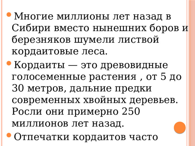 Многие миллионы лет назад в Сибири вместо нынешних боров и березняков шумели листвой кордаитовые леса. Кордаиты — это древовидные голосеменные растения , от 5 до 30 метров, дальние предки современных хвойных деревьев. Росли они примерно 250 миллионов лет назад. Отпечатки кордаитов часто встречаются на отвалах угольных карьеров Искитимского района,     Многие миллионы лет назад в Сибири вместо нынешних боров и березняков шумели листвой кордаитовые леса. Кордаиты — это древовидные голосеменные растения , от 5 до 30 метров, дальние предки современных хвойных деревьев. Росли они примерно 250 миллионов лет назад. Отпечатки кордаитов часто встречаются на отвалах угольных карьеров Искитимского района,     