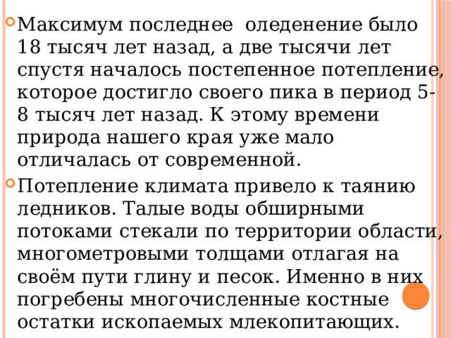 Максимум последнее оледенение было 18 тысяч лет назад, а две тысячи лет спустя началось постепенное потепление, которое достигло своего пика в период 5-8 тысяч лет назад. К этому времени природа нашего края уже мало отличалась от современной. Потепление климата привело к таянию ледников. Талые воды обширными потоками стекали по территории области, многометровыми толщами отлагая на своём пути глину и песок. Именно в них погребены многочисленные костные остатки ископаемых млекопитающих. 