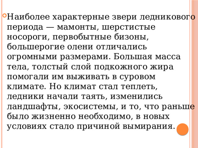 Наиболее характерные звери ледникового периода — мамонты, шерстистые носороги, первобытные бизоны, большерогие олени отличались огромными размерами. Большая масса тела, толстый слой подкожного жира помогали им выживать в суровом климате. Но климат стал теплеть, ледники начали таять, изменились ландшафты, экосистемы, и то, что раньше было жизненно необходимо, в новых условиях стало причиной вымирания. 