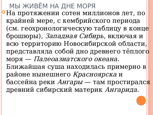 МЫ ЖИВЁМ НА ДНЕ МОРЯ На протяжении сотен миллионов лет, по крайней мере, с кембрийского периода (см. геохронологическую таблицу в конце брошюры), Западная Сибирь , включая и всю территорию Новосибирской области, представляла собой дно древнего тёплого моря — Палеоазиатского океана . Ближайшая суша находилась примерно в районе нынешнего Красноярска и бассейна реки Ангары — там простирался древний сибирский материк Ангарида . 