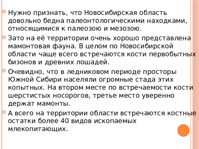 Нужно признать, что Новосибирская область довольно бедна палеонтологическими находками, относящимися к палеозою и мезозою. Зато на её территории очень хорошо представлена мамонтовая фауна. В целом по Новосибирской области чаще всего встречаются кости первобытных бизонов и древних лошадей. Очевидно, что в ледниковом периоде просторы Южной Сибири населяли огромные стада этих копытных. На втором месте по встречаемости кости шерстистых носорогов, третье место уверенно держат мамонты. А всего на территории области встречаются костные остатки более 40 видов ископаемых млекопитающих. 