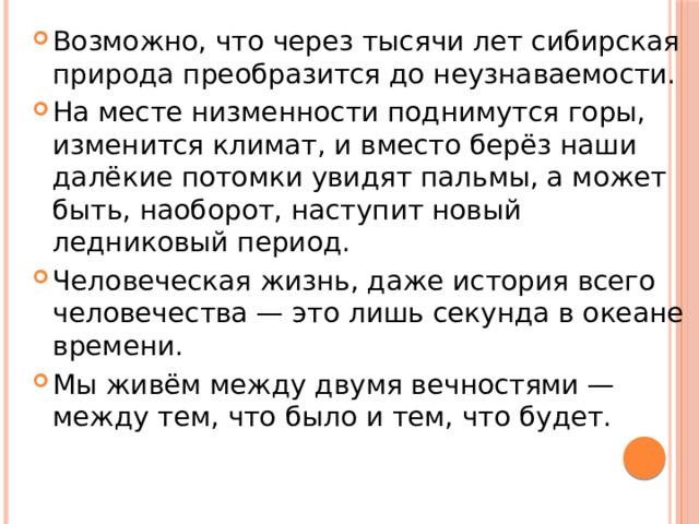 Возможно, что через тысячи лет сибирская природа преобразится до неузнаваемости. На месте низменности поднимутся горы, изменится климат, и вместо берёз наши далёкие потомки увидят пальмы, а может быть, наоборот, наступит новый ледниковый период. Человеческая жизнь, даже история всего человечества — это лишь секунда в океане времени. Мы живём между двумя вечностями — между тем, что было и тем, что будет. 