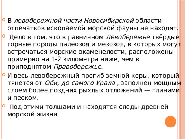 В левобережной части Новосибирской области отпечатков ископаемой морской фауны не находят.  Дело в том, что в равнинном Левобережье твёрдые горные породы палеозоя и мезозоя, в которых могут встречаться морские окаменелости, расположены примерно на 1-2 километра ниже, чем в приподнятом Правобережье. И весь левобережный прогиб земной коры, который тянется от Оби, до самого Урала , заполнен мощным слоем более поздних рыхлых отложений — глинами и песком.  Под этими толщами и находятся следы древней морской жизни. 