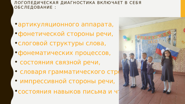 Логопедическая диагностика включает в себя обследование : артикуляционного аппарата, фонетической стороны речи, слоговой структуры слова, фонематических процессов,  состояния связной речи,  словаря грамматического строя речи,  импрессивной стороны речи, состояния навыков письма и чтения . 