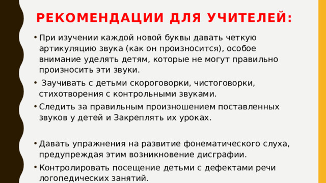Рекомендации для учителей:   При изучении каждой новой буквы давать четкую артикуляцию звука (как он произносится), особое внимание уделять детям, которые не могут правильно произносить эти звуки.   Заучивать с детьми скороговорки, чистоговорки, стихотворения с контрольными звуками. Следить за правильным произношением поставленных звуков у детей и Закреплять их уроках. Давать упражнения на развитие фонематического слуха, предупреждая этим возникновение дисграфии. Контролировать посещение детьми с дефектами речи логопедических занятий. 