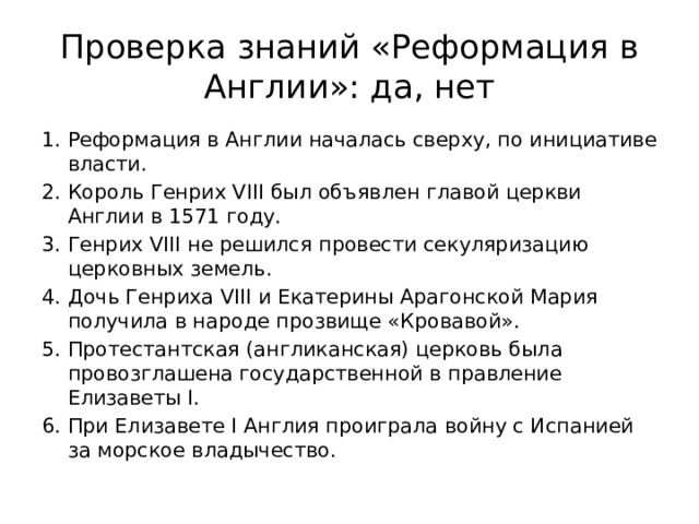 Проверка знаний «Реформация в Англии»: да, нет Реформация в Англии началась сверху, по инициативе власти. Король Генрих VIII был объявлен главой церкви Англии в 1571 году. Генрих VIII не решился провести секуляризацию церковных земель. Дочь Генриха VIII и Екатерины Арагонской Мария получила в народе прозвище «Кровавой». Протестантская (англиканская) церковь была провозглашена государственной в правление Елизаветы I. При Елизавете I Англия проиграла войну с Испанией за морское владычество. 