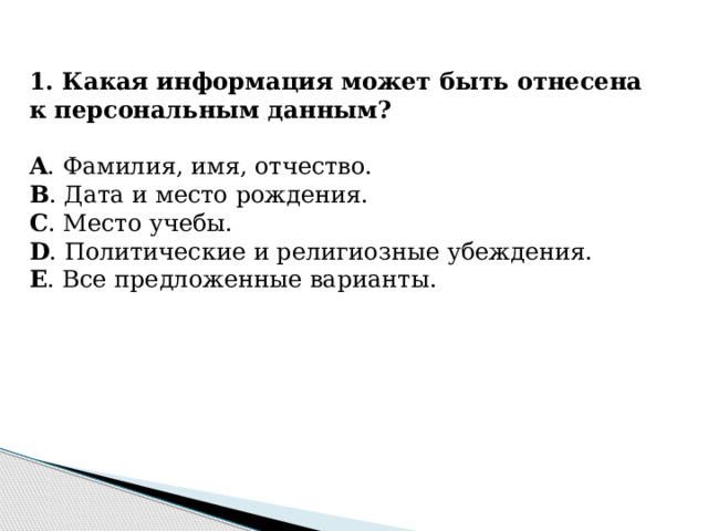 1. Какая информация может быть отнесена к персональным данным? A . Фамилия, имя, отчество. B . Дата и место рождения. C . Место учебы. D . Политические и религиозные убеждения. E . Все предложенные варианты.  