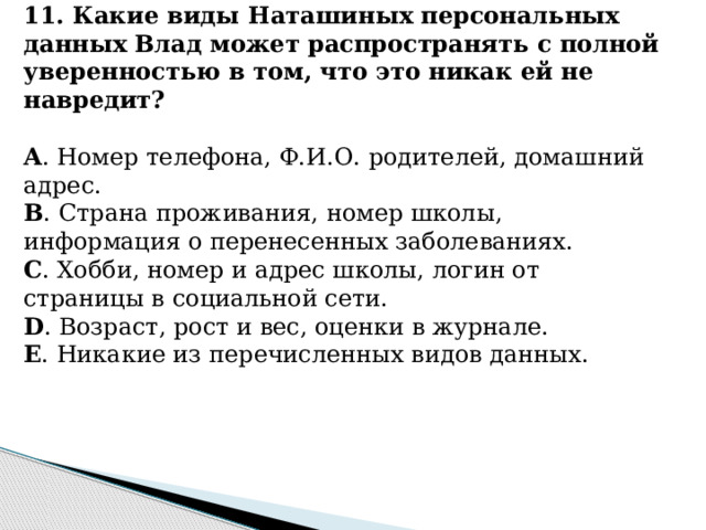 11. Какие виды Наташиных персональных данных Влад может распространять с полной уверенностью в том, что это никак ей не навредит?   A . Номер телефона, Ф.И.О. родителей, домашний адрес. B . Страна проживания, номер школы, информация о перенесенных заболеваниях. C . Хобби, номер и адрес школы, логин от страницы в социальной сети. D . Возраст, рост и вес, оценки в журнале. E . Никакие из перечисленных видов данных.          