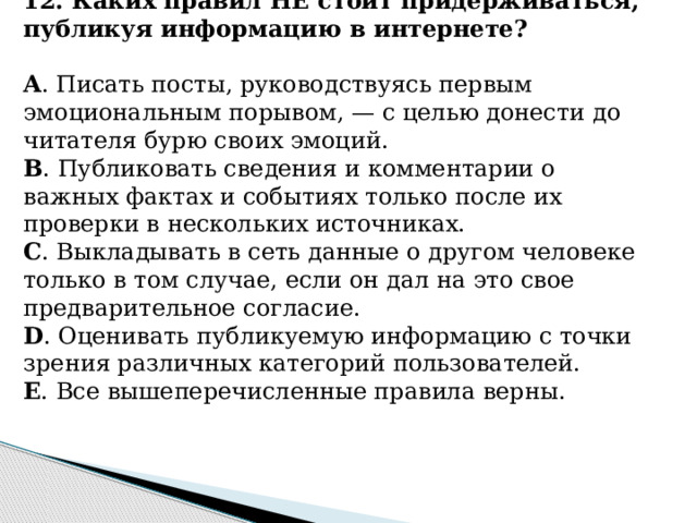 12. Каких правил НЕ стоит придерживаться, публикуя информацию в интернете? A . Писать посты, руководствуясь первым эмоциональным порывом, — с целью донести до читателя бурю своих эмоций. B . Публиковать сведения и комментарии о важных фактах и событиях только после их проверки в нескольких источниках. C . Выкладывать в сеть данные о другом человеке только в том случае, если он дал на это свое предварительное согласие. D . Оценивать публикуемую информацию с точки зрения различных категорий пользователей. E . Все вышеперечисленные правила верны.      