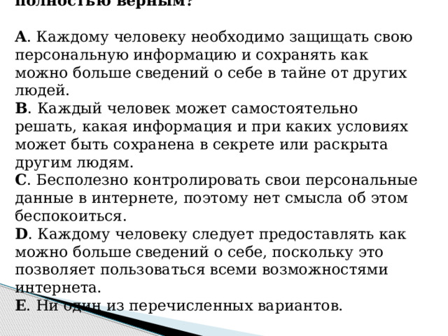 13. Какое из утверждений является полностью верным?   A . Каждому человеку необходимо защищать свою персональную информацию и сохранять как можно больше сведений о себе в тайне от других людей. B . Каждый человек может самостоятельно решать, какая информация и при каких условиях может быть сохранена в секрете или раскрыта другим людям. C . Бесполезно контролировать свои персональные данные в интернете, поэтому нет смысла об этом беспокоиться. D . Каждому человеку следует предоставлять как можно больше сведений о себе, поскольку это позволяет пользоваться всеми возможностями интернета. E . Ни один из перечисленных вариантов.      