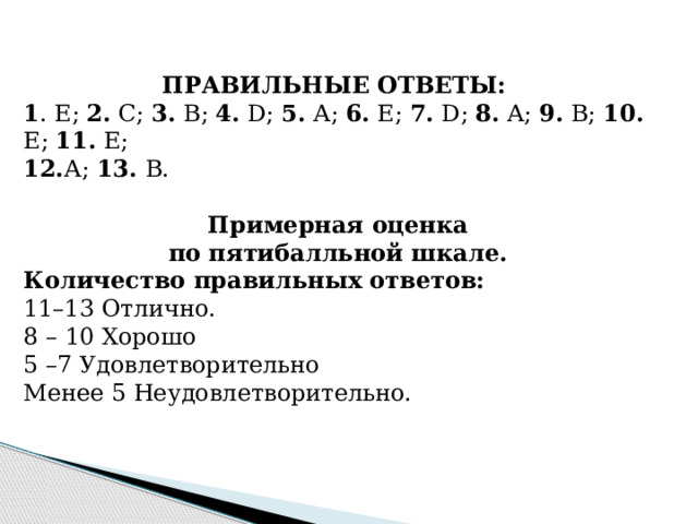ПРАВИЛЬНЫЕ ОТВЕТЫ:  1 . Е; 2. С; 3. В; 4. D; 5. А; 6. Е; 7. D; 8. A; 9. B; 10. E; 11. E; 12. А; 13. B.  Примерная оценка по пятибалльной шкале. Количество правильных ответов: 11–13 Отлично. 8 – 10 Хорошо 5 –7 Удовлетворительно Менее 5 Неудовлетворительно.   