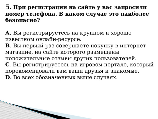 5 . При регистрации на сайте у вас запросили номер телефона. В каком случае это наиболее безопасно?   А. Вы регистрируетесь на крупном и хорошо известном онлайн-ресурсе. B . Вы первый раз совершаете покупку в интернет-магазине, на сайте которого размещены положительные отзывы других пользователей. C . Вы регистрируетесь на игровом портале, который порекомендовали вам ваши друзья и знакомые. D . Во всех обозначенных выше случаях.  