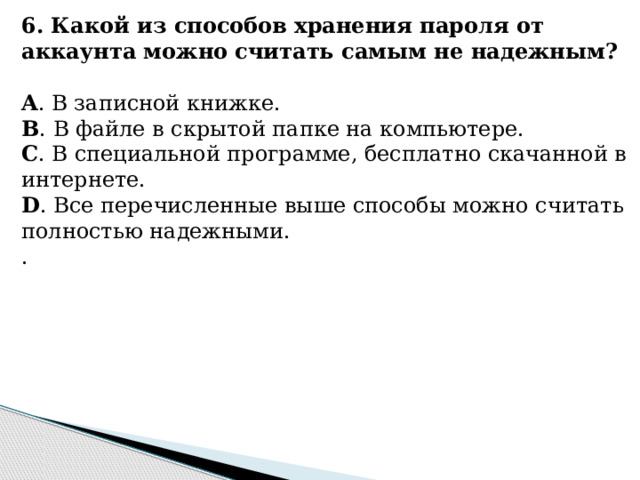 6. Какой из способов хранения пароля от аккаунта можно считать самым не надежным?   A . В записной книжке. B . В файле в скрытой папке на компьютере. C . В специальной программе, бесплатно скачанной в интернете. D . Все перечисленные выше способы можно считать полностью надежными. .    