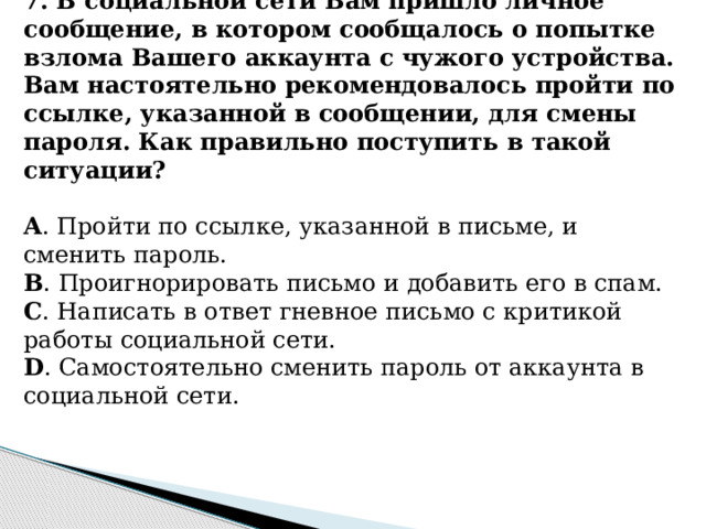 7. В социальной сети Вам пришло личное сообщение, в котором сообщалось о попытке взлома Вашего аккаунта с чужого устройства. Вам настоятельно рекомендовалось пройти по ссылке, указанной в сообщении, для cмены пароля. Как правильно поступить в такой ситуации?   A . Пройти по ссылке, указанной в письме, и сменить пароль. B . Проигнорировать письмо и добавить его в спам. C . Написать в ответ гневное письмо с критикой работы социальной сети. D . Самостоятельно сменить пароль от аккаунта в социальной сети.      