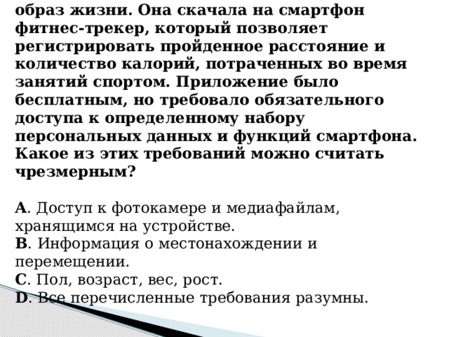 8. Мила решила начать вести здоровый образ жизни. Она скачала на смартфон фитнес-трекер, который позволяет регистрировать пройденное расстояние и количество калорий, потраченных во время занятий спортом. Приложение было бесплатным, но требовало обязательного доступа к определенному набору персональных данных и функций смартфона. Какое из этих требований можно считать чрезмерным?   A . Доступ к фотокамере и медиафайлам, хранящимся на устройстве. B . Информация о местонахождении и перемещении. C . Пол, возраст, вес, рост. D . Все перечисленные требования разумны.        