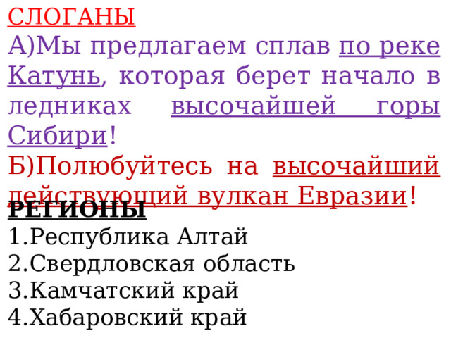 СЛОГАНЫ А)Мы предлагаем сплав по реке Катунь , которая берет начало в ледниках высочайшей горы Сибири ! Б)Полюбуйтесь на высочайший действующий вулкан Евразии !  РЕГИОНЫ 1.Республика Алтай 2.Свердловская область 3.Камчатский край 4.Хабаровский край 