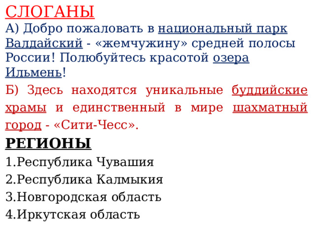 СЛОГАНЫ А) Добро пожаловать в национальный парк Валдайский - «жемчужину» средней полосы России! Полюбуйтесь красотой озера Ильмень ! Б) Здесь находятся уникальные буддийские храмы и единственный в мире шахматный город - «Сити-Чесс».  РЕГИОНЫ 1.Республика Чувашия 2.Республика Калмыкия 3.Новгородская область 4.Иркутская область     