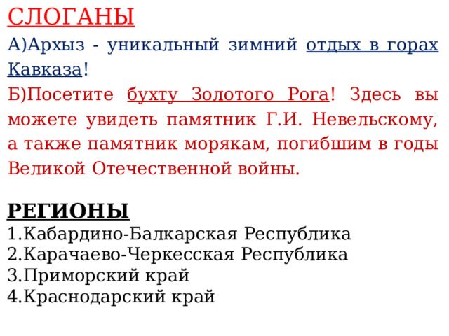 СЛОГАНЫ А)Архыз - уникальный зимний отдых в горах Кавказа ! Б)Посетите бухту Золотого Рога ! Здесь вы можете увидеть памятник Г.И. Невельскому, а также памятник морякам, погибшим в годы Великой Отечественной войны.    РЕГИОНЫ 1.Кабардино-Балкарская Республика 2.Карачаево-Черкесская Республика 3.Приморский край 4.Краснодарский край   