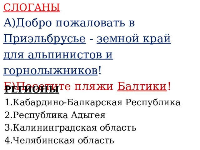 СЛОГАНЫ А)Добро пожаловать в Приэльбрусье - земной край для альпинистов и горнолыжников ! Б)Посетите пляжи Балтики !    РЕГИОНЫ 1.Кабардино-Балкарская Республика 2.Республика Адыгея 3.Калининградская область 4.Челябинская область     