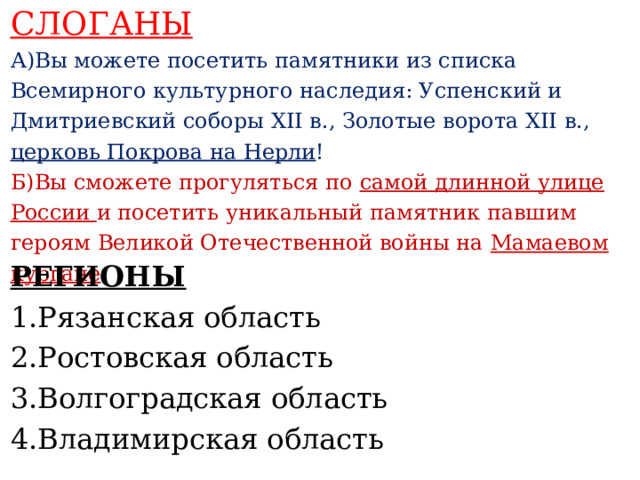 СЛОГАНЫ А)Вы можете посетить памятники из списка Всемирного культурного наследия: Успенский и Дмитриевский соборы XII в., Золотые ворота XII в., церковь Покрова на Нерли ! Б)Вы сможете прогуляться по самой длинной улице России и посетить уникальный памятник павшим героям Великой Отечественной войны на Мамаевом кургане .    РЕГИОНЫ 1.Рязанская область 2.Ростовская область 3.Волгоградская область 4.Владимирская область     