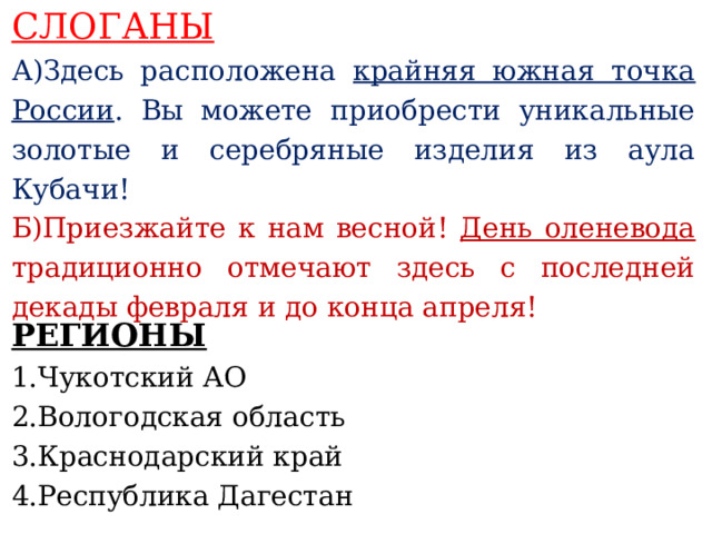 СЛОГАНЫ А)Здесь расположена крайняя южная точка России . Вы можете приобрести уникальные золотые и серебряные изделия из аула Кубачи! Б)Приезжайте к нам весной! День оленевода традиционно отмечают здесь с последней декады февраля и до конца апреля!    РЕГИОНЫ   1.Чукотский АО 2.Вологодская область 3.Краснодарский край 4.Республика Дагестан     