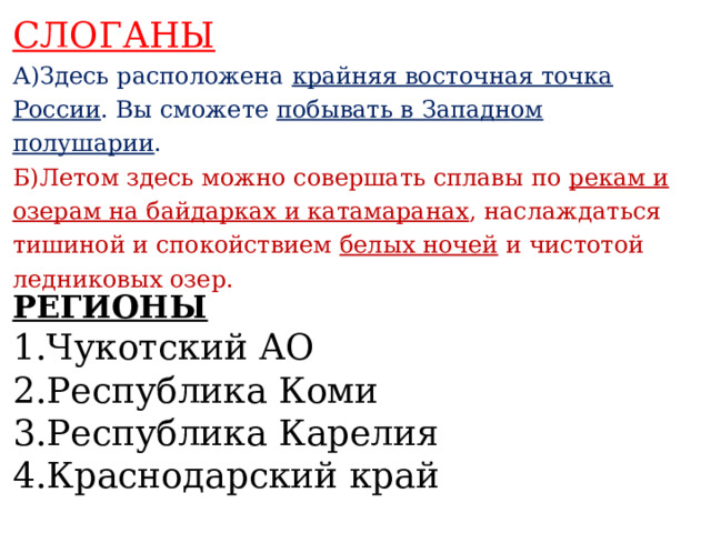 СЛОГАНЫ А)Здесь расположена крайняя восточная точка России . Вы сможете побывать в Западном полушарии . Б)Летом здесь можно совершать сплавы по рекам и озерам на байдарках и катамаранах , наслаждаться тишиной и спокойствием белых ночей и чистотой ледниковых озер.    РЕГИОНЫ 1.Чукотский АО 2.Республика Коми 3.Республика Карелия 4.Краснодарский край   